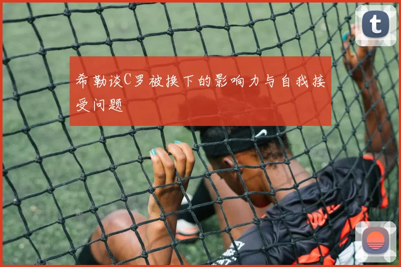 希勒谈C罗被换下的影响力与自我接受问题