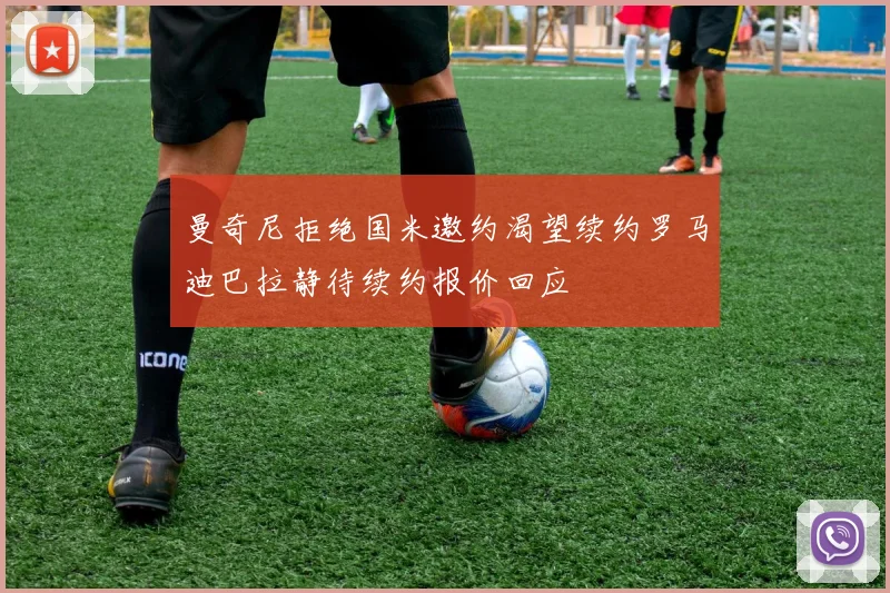曼奇尼拒绝国米邀约渴望续约罗马迪巴拉静待续约报价回应