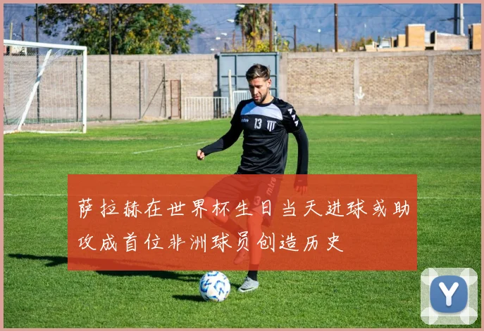 萨拉赫在世界杯生日当天进球或助攻成首位非洲球员创造历史