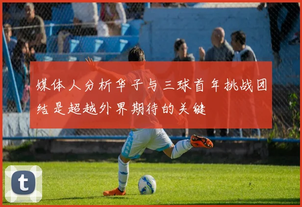 媒体人分析华子与三球首年挑战团结是超越外界期待的关键