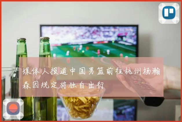 媒体人报道中国男篮前往杭州杨瀚森因规定将独自出行