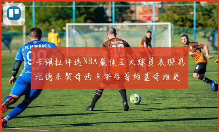 卡佩拉评选NBA最佳五大球员表现恩比德东契奇西卡字母哥约基奇谁更出色