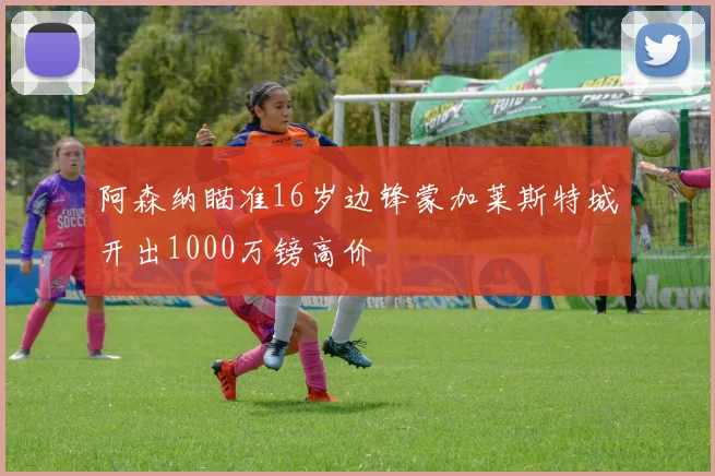 阿森纳瞄准16岁边锋蒙加莱斯特城开出1000万镑高价