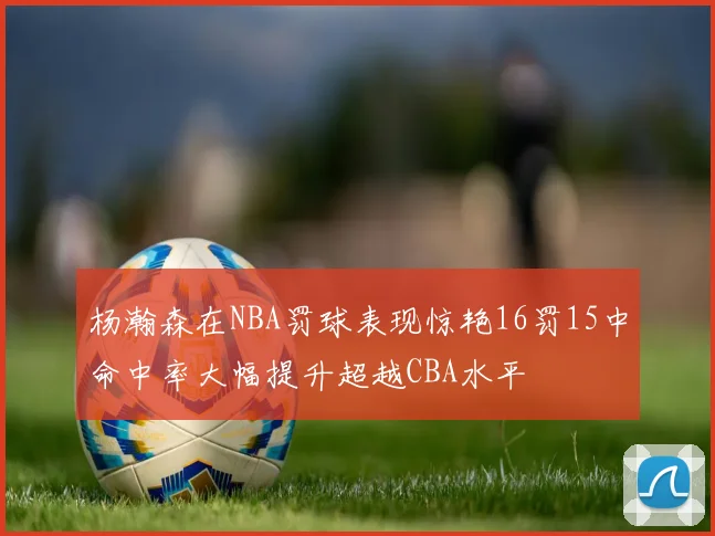杨瀚森在NBA罚球表现惊艳16罚15中命中率大幅提升超越CBA水平