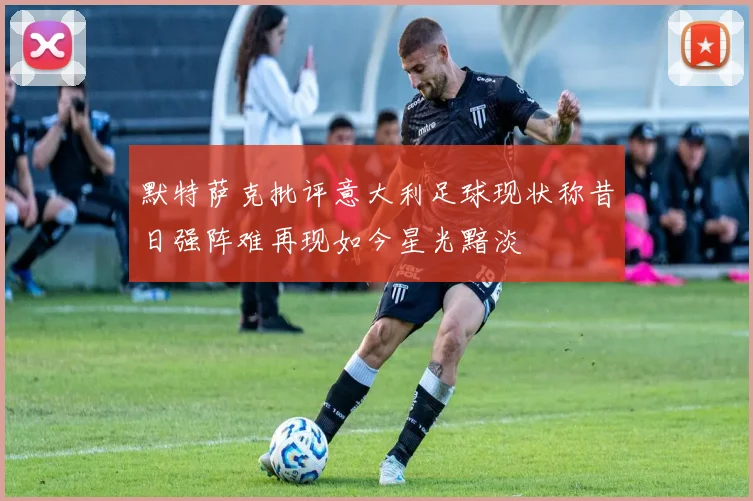 默特萨克批评意大利足球现状称昔日强阵难再现如今星光黯淡