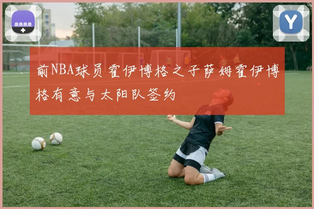 前NBA球员霍伊博格之子萨姆霍伊博格有意与太阳队签约