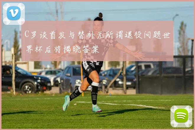 C罗谈首发与替补无所谓退役问题世界杯后将揭晓答案