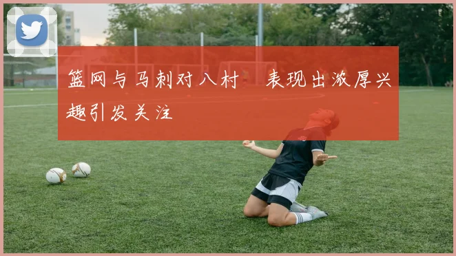 篮网与马刺对八村塁表现出浓厚兴趣引发关注