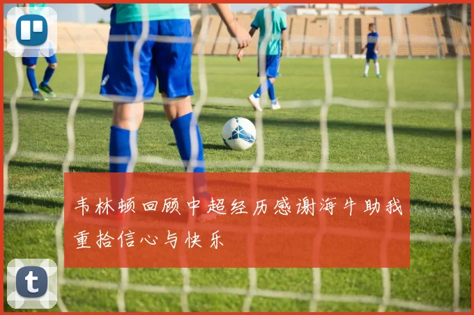 韦林顿回顾中超经历感谢海牛助我重拾信心与快乐