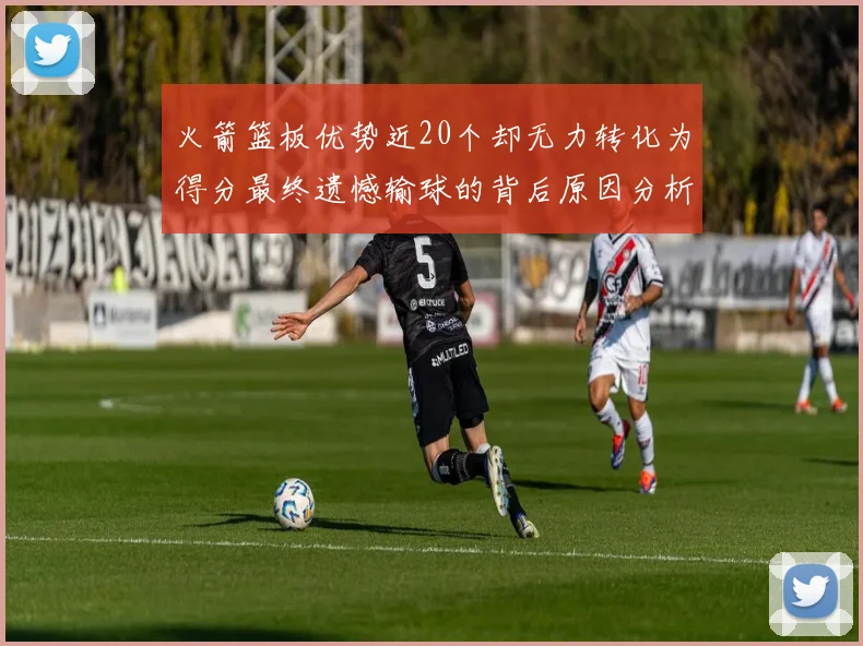 火箭篮板优势近20个却无力转化为得分最终遗憾输球的背后原因分析
