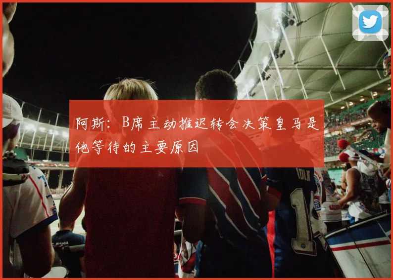 阿斯：B席主动推迟转会决策皇马是他等待的主要原因