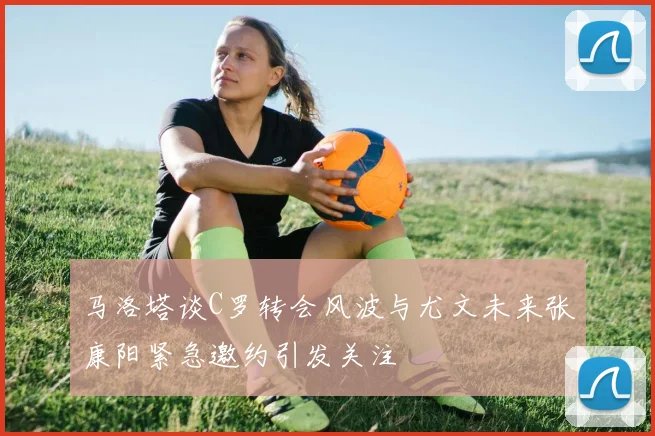 马洛塔谈C罗转会风波与尤文未来张康阳紧急邀约引发关注