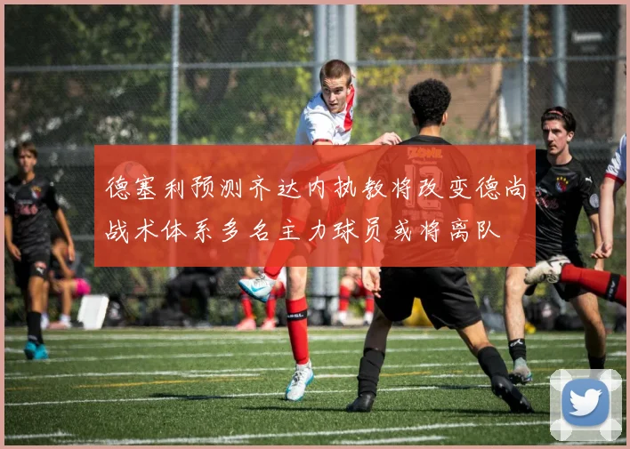 德塞利预测齐达内执教将改变德尚战术体系多名主力球员或将离队
