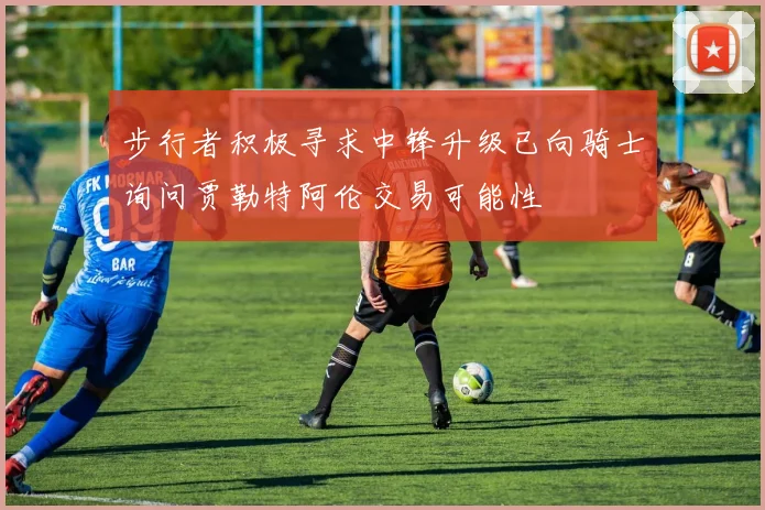 步行者积极寻求中锋升级已向骑士询问贾勒特阿伦交易可能性