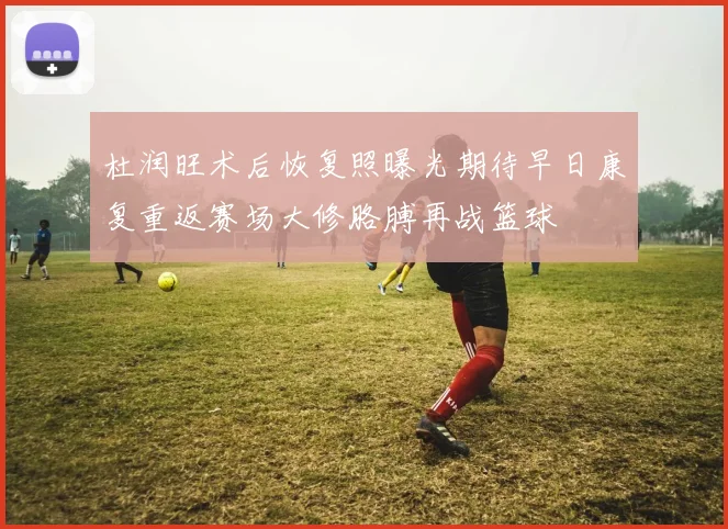 杜润旺术后恢复照曝光期待早日康复重返赛场大修胳膊再战篮球
