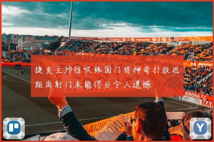 捷克主帅惊叹韩国门将神奇扑救近距离射门未能得分令人遗憾