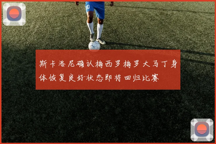 斯卡洛尼确认梅西罗梅罗大马丁身体恢复良好状态即将回归比赛