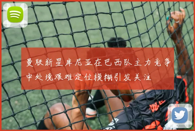 曼联新星库尼亚在巴西队主力竞争中处境艰难定位模糊引发关注