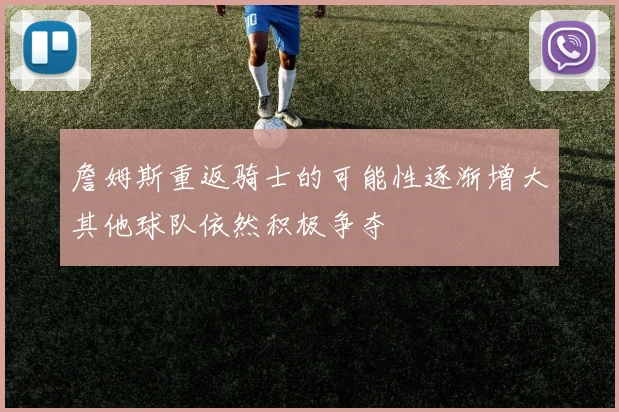 詹姆斯重返骑士的可能性逐渐增大其他球队依然积极争夺