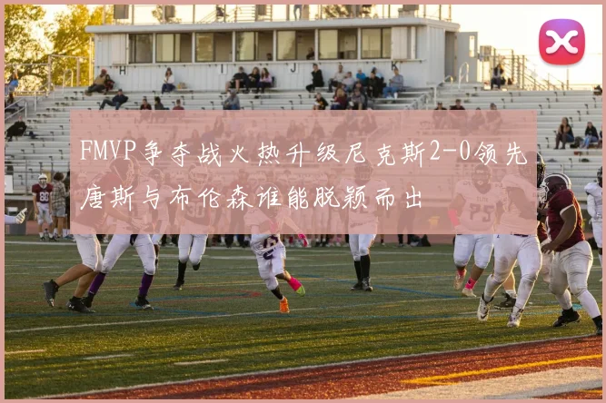 FMVP争夺战火热升级尼克斯2-0领先唐斯与布伦森谁能脱颖而出