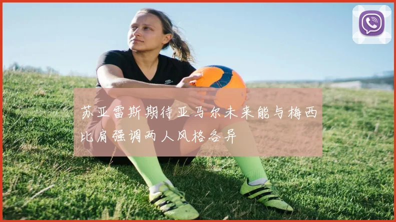 苏亚雷斯期待亚马尔未来能与梅西比肩强调两人风格各异