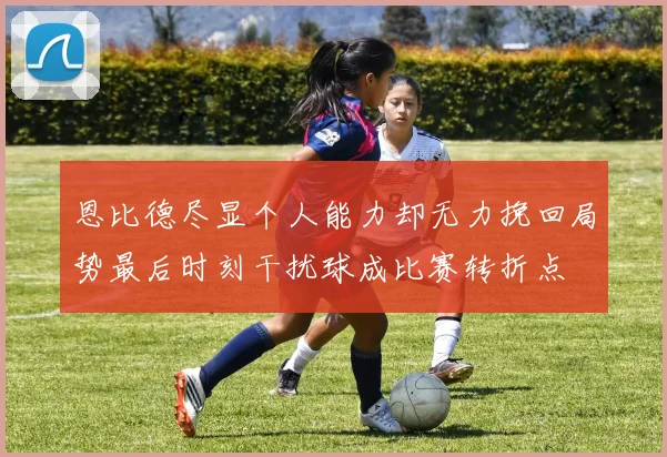 恩比德尽显个人能力却无力挽回局势最后时刻干扰球成比赛转折点