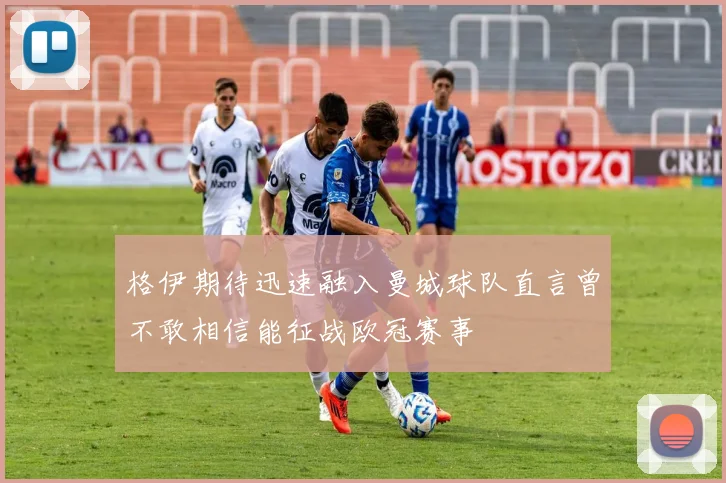 格伊期待迅速融入曼城球队直言曾不敢相信能征战欧冠赛事