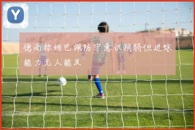德尚称姆巴佩防守意识稍弱但进球能力无人能及