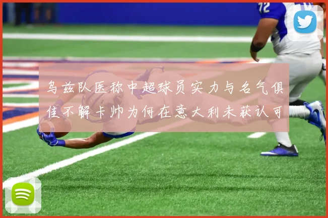 乌兹队医称中超球员实力与名气俱佳不解卡帅为何在意大利未获认可
