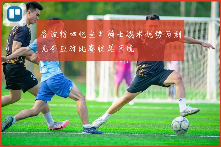 香波特回忆当年骑士战术优势马刺无奈应对比赛收尾困境
