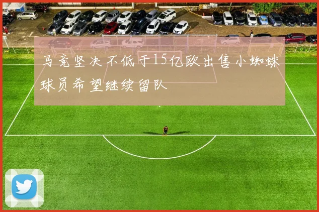 马竞坚决不低于15亿欧出售小蜘蛛球员希望继续留队