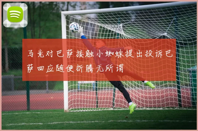 马竞对巴萨接触小蜘蛛提出投诉巴萨回应随便折腾无所谓