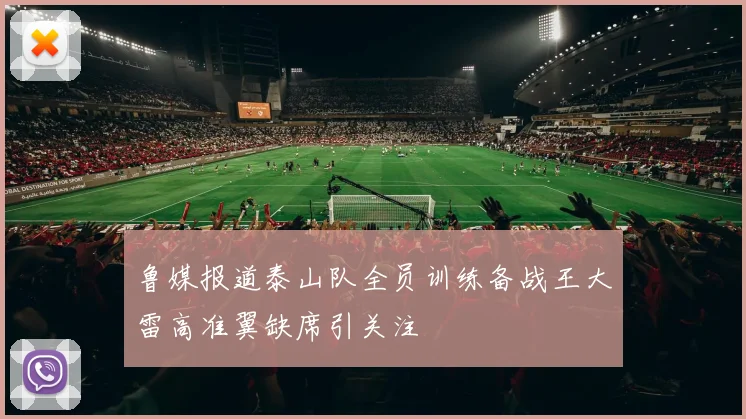 鲁媒报道泰山队全员训练备战王大雷高准翼缺席引关注